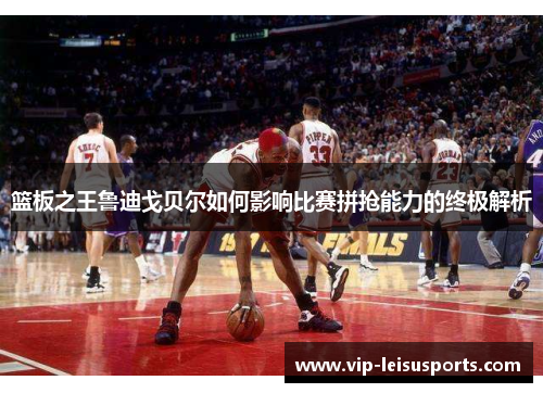 篮板之王鲁迪戈贝尔如何影响比赛拼抢能力的终极解析