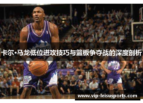 卡尔·马龙低位进攻技巧与篮板争夺战的深度剖析