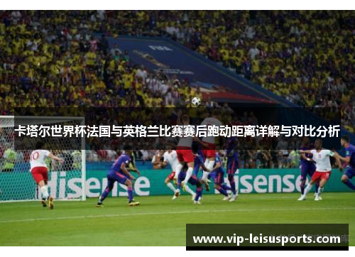 卡塔尔世界杯法国与英格兰比赛赛后跑动距离详解与对比分析