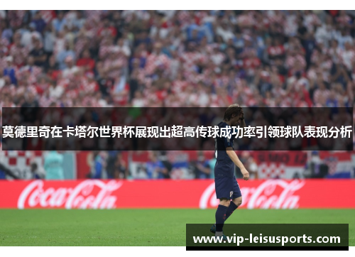 莫德里奇在卡塔尔世界杯展现出超高传球成功率引领球队表现分析