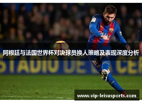 阿根廷与法国世界杯对决球员换人策略及表现深度分析