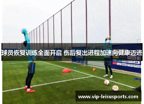 球员恢复训练全面开启 伤后复出进程加速向健康迈进