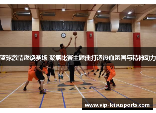 篮球激情燃烧赛场 聚焦比赛主题曲打造热血氛围与精神动力