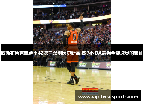 威斯布鲁克单赛季42次三双创历史新高 成为NBA最强全能球员的象征