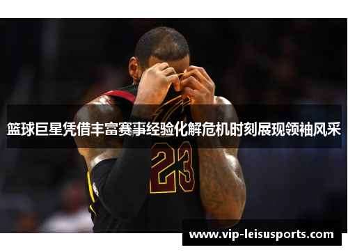 篮球巨星凭借丰富赛事经验化解危机时刻展现领袖风采