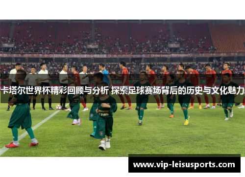 卡塔尔世界杯精彩回顾与分析 探索足球赛场背后的历史与文化魅力