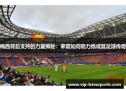 梅西背后支持的力量揭秘：家庭如何助力他成就足球传奇