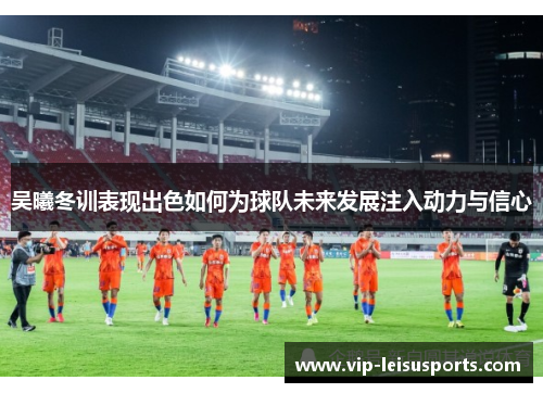 吴曦冬训表现出色如何为球队未来发展注入动力与信心