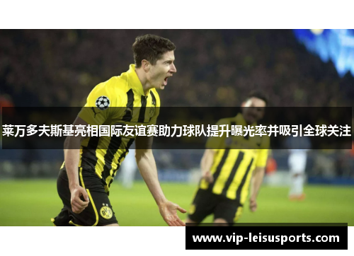 莱万多夫斯基亮相国际友谊赛助力球队提升曝光率并吸引全球关注