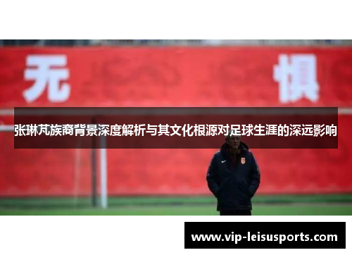 张琳芃族裔背景深度解析与其文化根源对足球生涯的深远影响